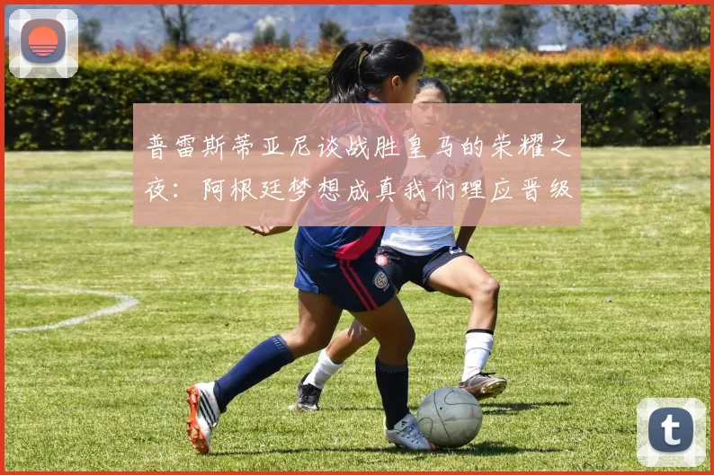普雷斯蒂亚尼谈战胜皇马的荣耀之夜：阿根廷梦想成真我们理应晋级