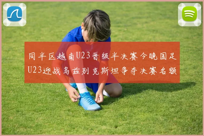 同半区越南U23晋级半决赛今晚国足U23迎战乌兹别克斯坦争夺决赛名额