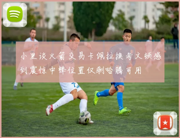 小里谈火箭交易卡佩拉换考文顿感到震惊中锋位置仅剩哈腾可用