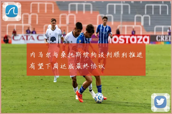 内马尔与桑托斯续约谈判顺利推进有望下周达成最终协议