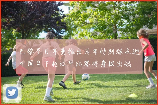 巴黎圣日耳曼推出马年特别球衣迎中国年下轮法甲比赛将身披出战