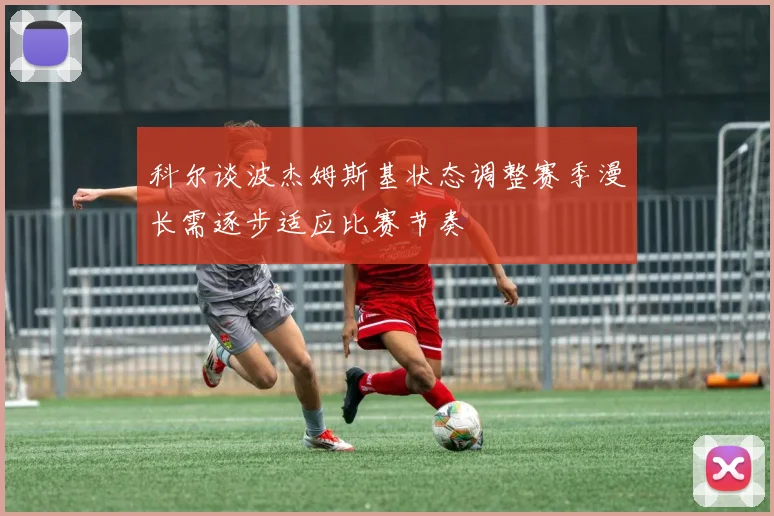 科尔谈波杰姆斯基状态调整赛季漫长需逐步适应比赛节奏