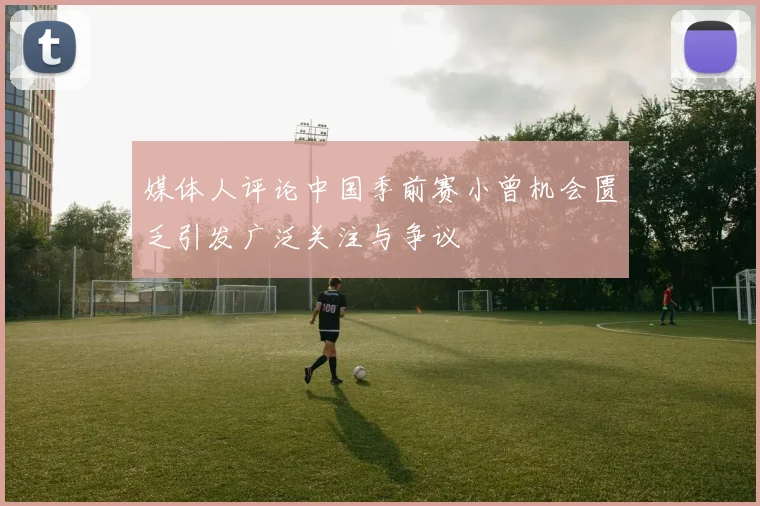 媒体人评论中国季前赛小曾机会匮乏引发广泛关注与争议