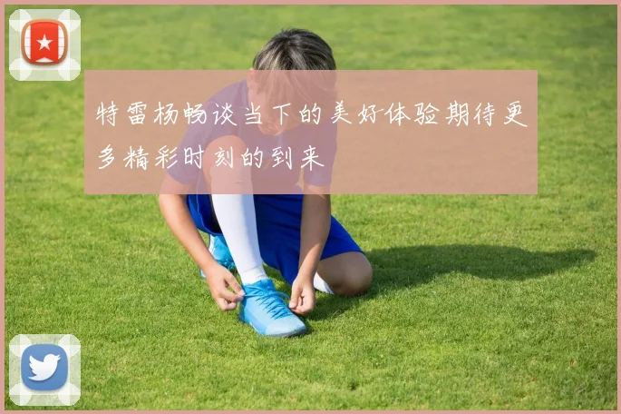 特雷杨畅谈当下的美好体验期待更多精彩时刻的到来