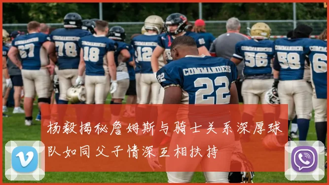 杨毅揭秘詹姆斯与骑士关系深厚球队如同父子情深互相扶持