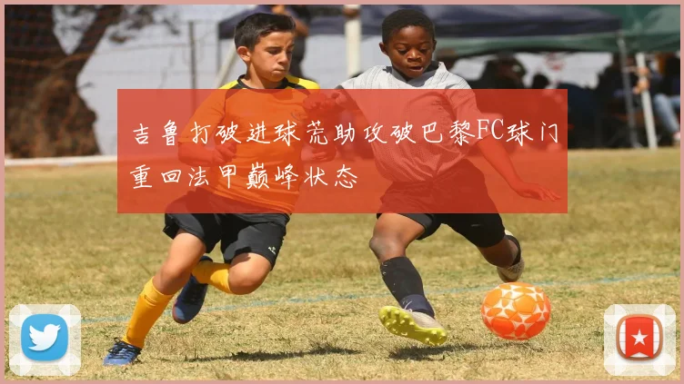 吉鲁打破进球荒助攻破巴黎FC球门重回法甲巅峰状态