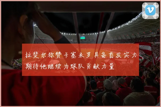 拉斐尔称赞卡塞米罗具备首发实力期待他继续为球队贡献力量