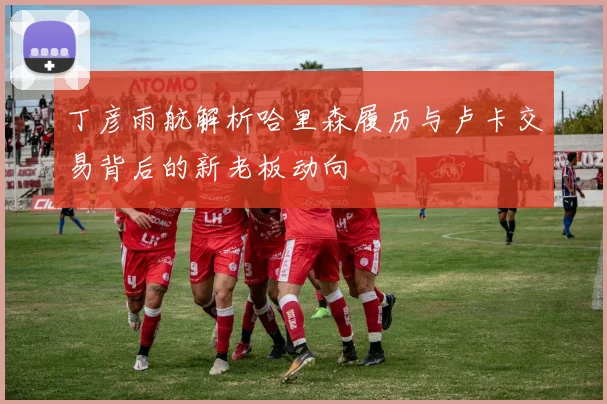 丁彦雨航解析哈里森履历与卢卡交易背后的新老板动向