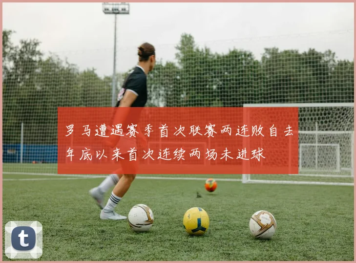 罗马遭遇赛季首次联赛两连败自去年底以来首次连续两场未进球
