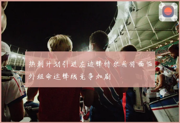 热刺计划引进左边锋特尔或将面临外租命运锋线竞争加剧