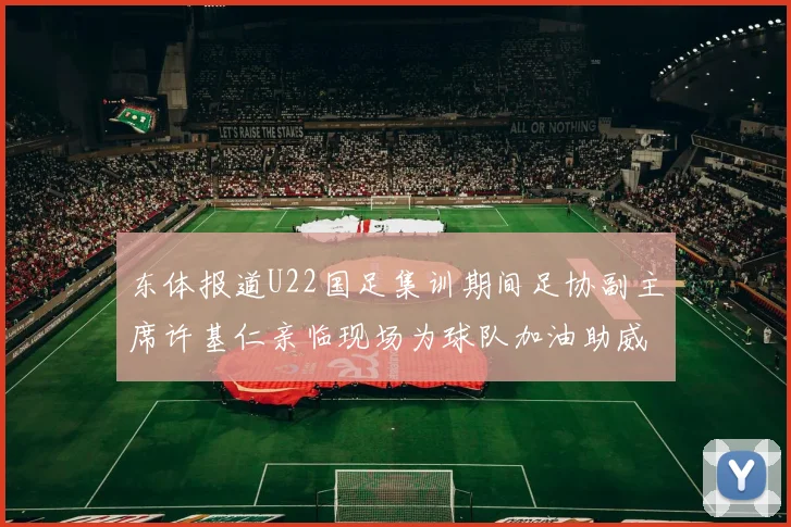 东体报道U22国足集训期间足协副主席许基仁亲临现场为球队加油助威