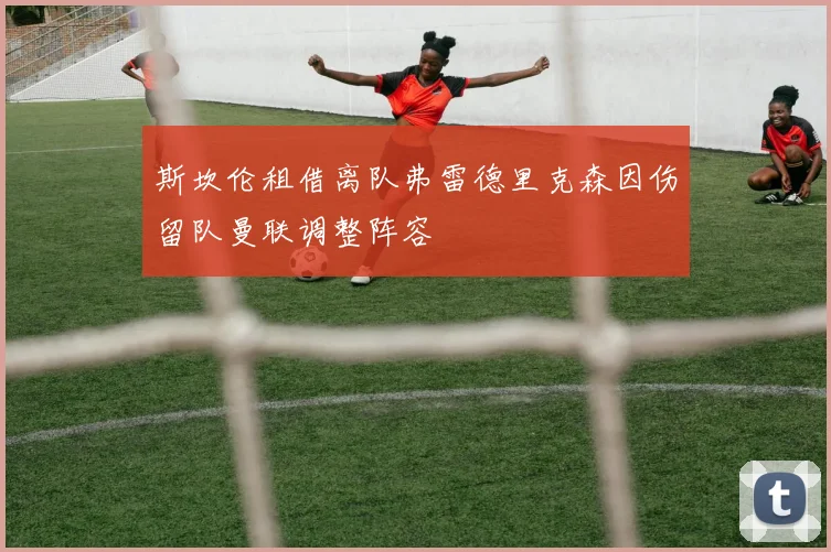 斯坎伦租借离队弗雷德里克森因伤留队曼联调整阵容