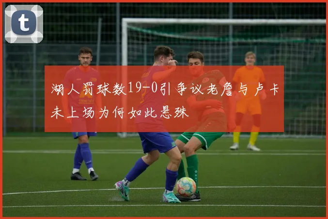 湖人罚球数19-0引争议老詹与卢卡未上场为何如此悬殊
