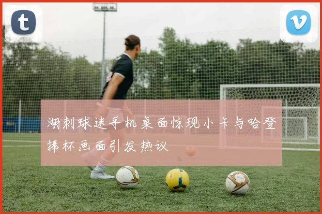 湖刺球迷手机桌面惊现小卡与哈登捧杯画面引发热议