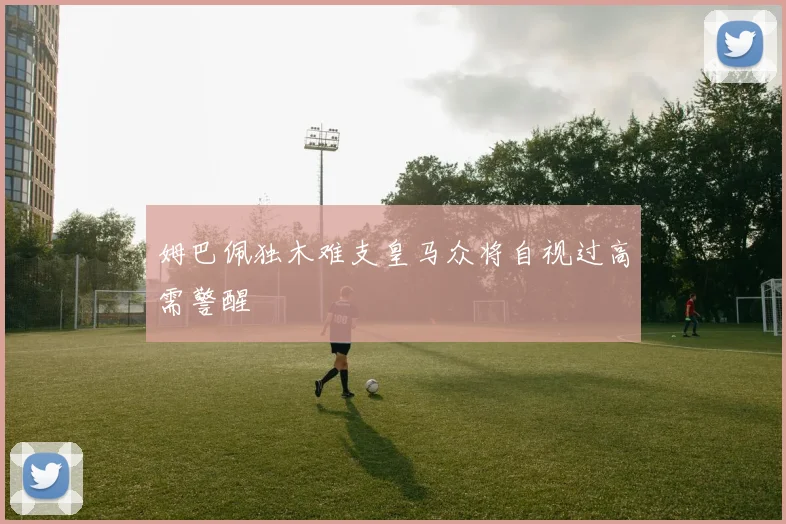 姆巴佩独木难支皇马众将自视过高需警醒