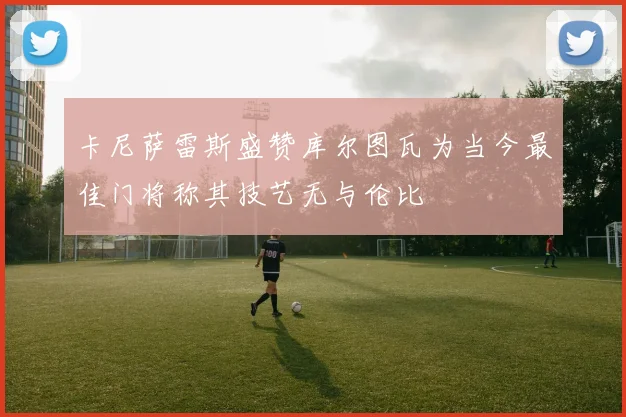 卡尼萨雷斯盛赞库尔图瓦为当今最佳门将称其技艺无与伦比