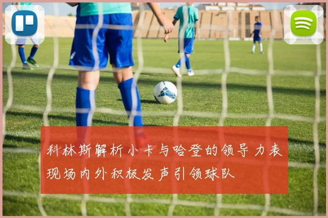 科林斯解析小卡与哈登的领导力表现场内外积极发声引领球队