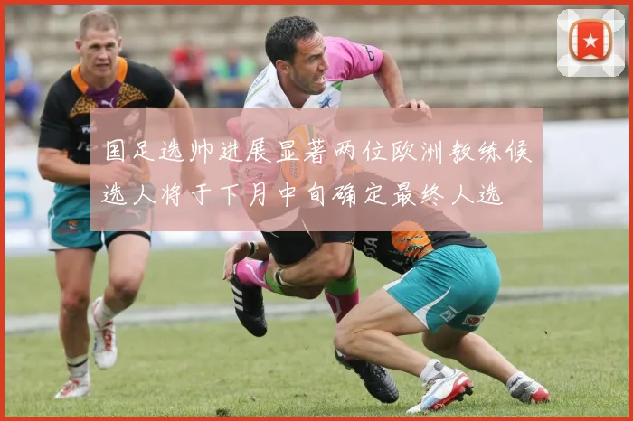 国足选帅进展显著两位欧洲教练候选人将于下月中旬确定最终人选