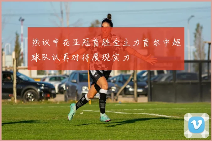 热议申花亚冠首胜全主力首尔中超球队认真对待展现实力