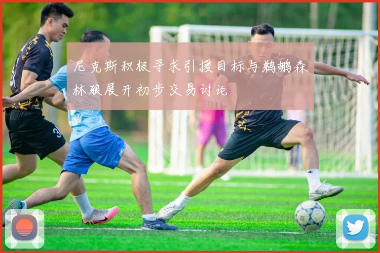 尼克斯积极寻求引援目标与鹈鹕森林狼展开初步交易讨论