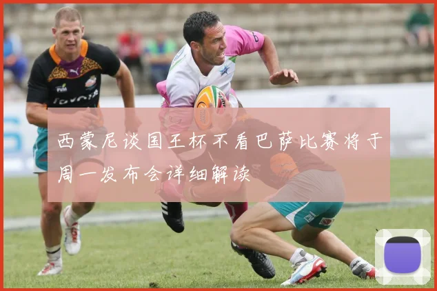 西蒙尼谈国王杯不看巴萨比赛将于周一发布会详细解读