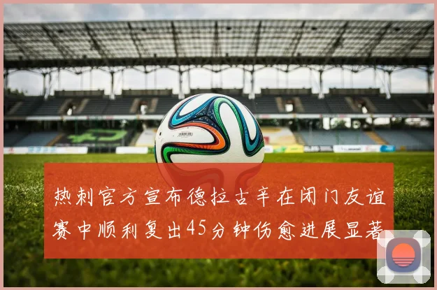 热刺官方宣布德拉古辛在闭门友谊赛中顺利复出45分钟伤愈进展显著