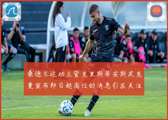 桑德兰运动主管克里斯蒂安斯皮克曼宣布即日起离任的消息引发关注