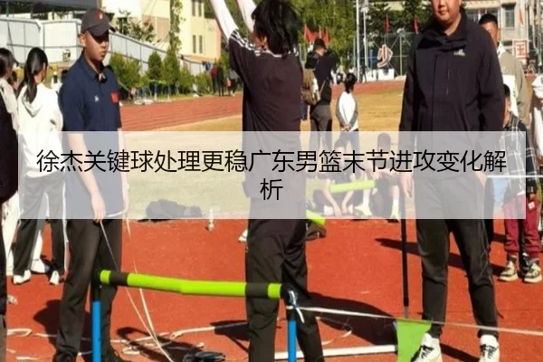 徐杰关键球处理更稳广东男篮末节进攻变化解析